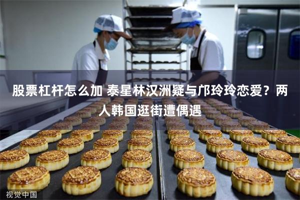 股票杠杆怎么加 泰星林汉洲疑与邝玲玲恋爱？两人韩国逛街遭偶遇
