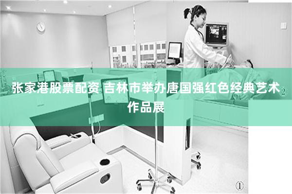 张家港股票配资 吉林市举办唐国强红色经典艺术作品展