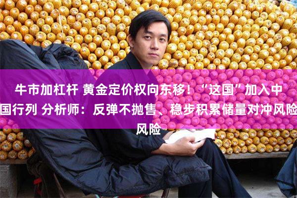 牛市加杠杆 黄金定价权向东移！“这国”加入中国行列 分析师：反弹不抛售、稳步积累储量对冲风险