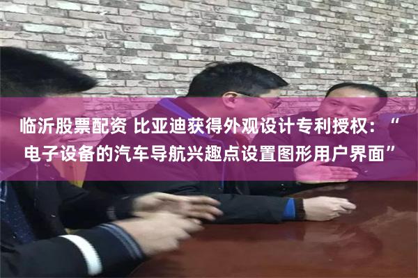 临沂股票配资 比亚迪获得外观设计专利授权：“电子设备的汽车导航兴趣点设置图形用户界面”
