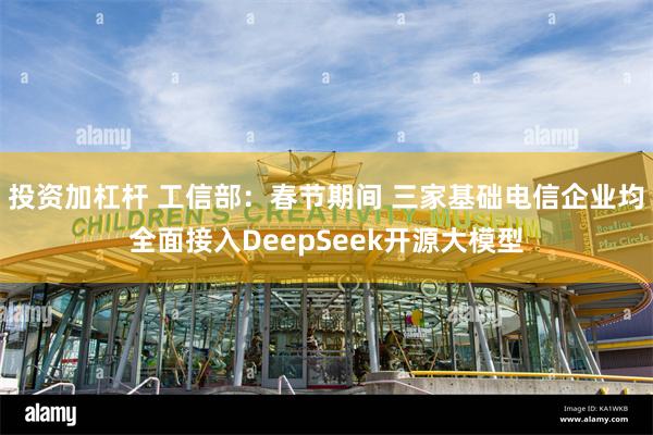 投资加杠杆 工信部：春节期间 三家基础电信企业均全面接入DeepSeek开源大模型