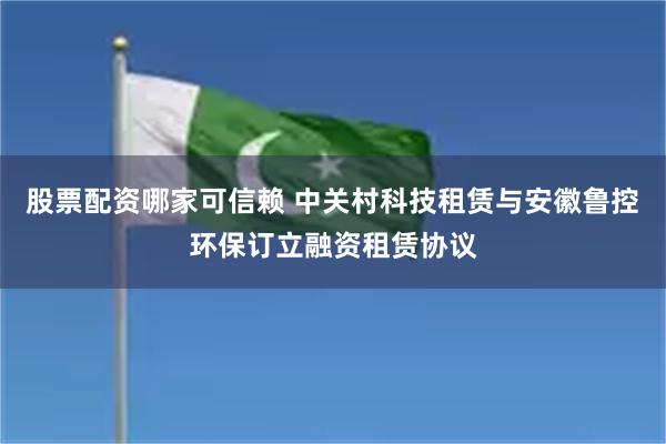 股票配资哪家可信赖 中关村科技租赁与安徽鲁控环保订立融资租赁协议