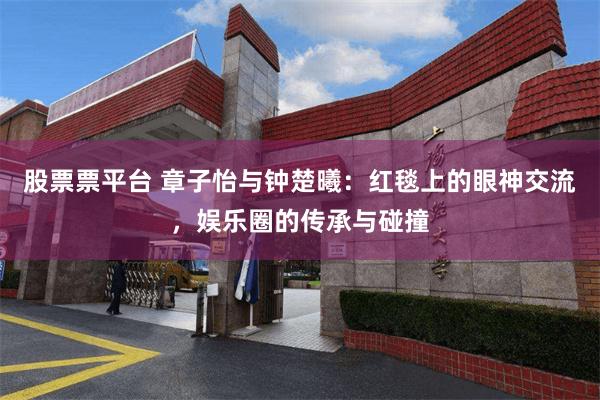 股票票平台 章子怡与钟楚曦：红毯上的眼神交流，娱乐圈的传承与碰撞