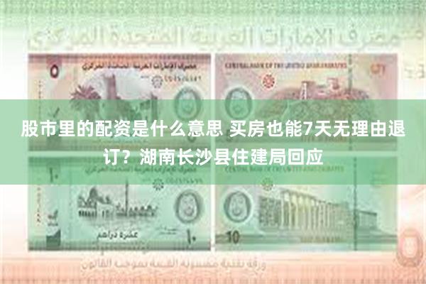 股市里的配资是什么意思 买房也能7天无理由退订？湖南长沙县住建局回应