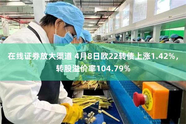 在线证劵放大渠道 4月8日欧22转债上涨1.42%，转股溢价率104.79%