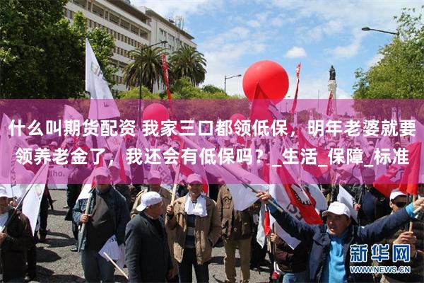 什么叫期货配资 我家三口都领低保，明年老婆就要领养老金了，我还会有低保吗？_生活_保障_标准