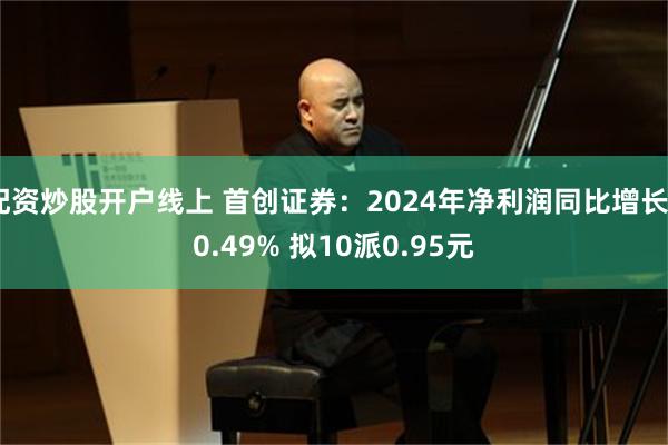 配资炒股开户线上 首创证券：2024年净利润同比增长40.49% 拟10派0.95元