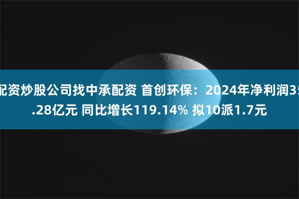 配资炒股公司找中承配资 首创环保：2024年净利润35.28亿元 同比增长119.14% 拟10派1.7元