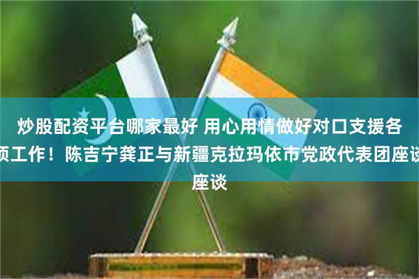 炒股配资平台哪家最好 用心用情做好对口支援各项工作！陈吉宁龚正与新疆克拉玛依市党政代表团座谈