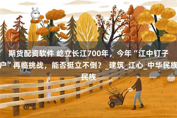 期货配资软件 屹立长江700年，今年“江中钉子户”再临挑战，能否挺立不倒？_建筑_江心_中华民族