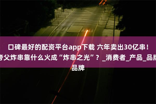 口碑最好的配资平台app下载 六年卖出30亿串！夸父炸串靠什么火成“炸串之光”？_消费者_产品_品牌
