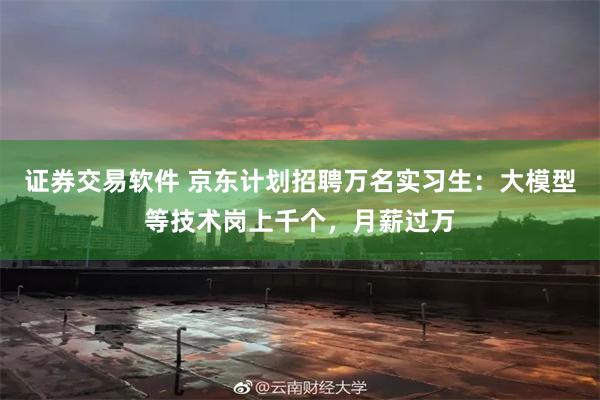 证券交易软件 京东计划招聘万名实习生：大模型等技术岗上千个，月薪过万