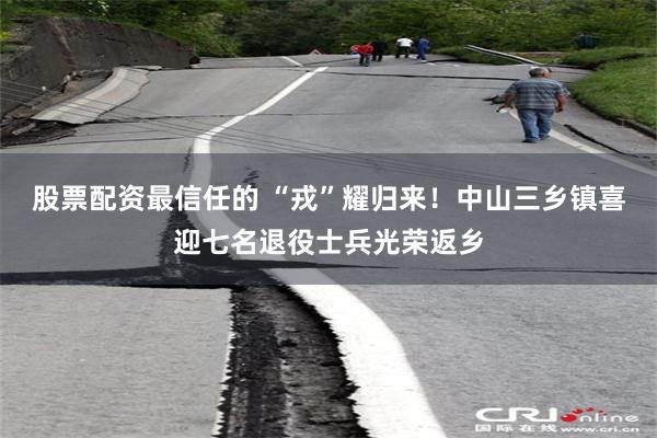 股票配资最信任的 “戎”耀归来！中山三乡镇喜迎七名退役士兵光荣返乡