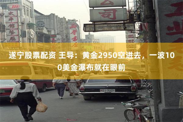 遂宁股票配资 王导：黄金2950空进去，一波100美金瀑布就在眼前