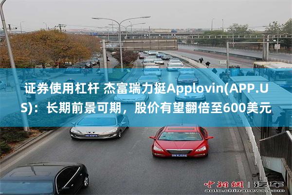证券使用杠杆 杰富瑞力挺Applovin(APP.US)：长期前景可期，股价有望翻倍至600美元