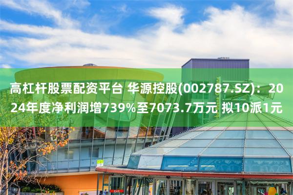高杠杆股票配资平台 华源控股(002787.SZ)：2024年度净利润增739%至7073.7万元 拟10派1元