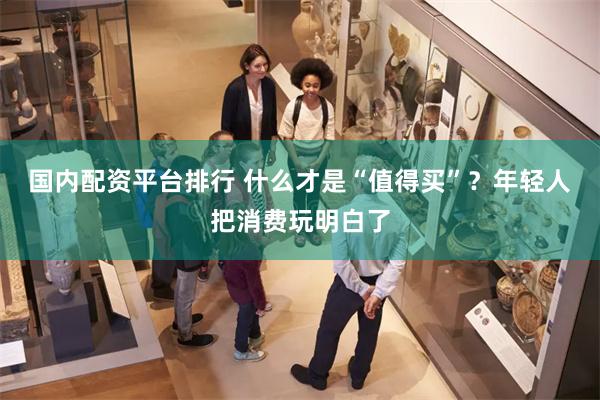 国内配资平台排行 什么才是“值得买”？年轻人把消费玩明白了