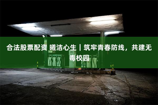 合法股票配资 曦洁心生｜筑牢青春防线，共建无毒校园