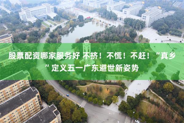 股票配资哪家服务好 不挤！不慌！不赶！“真乡”定义五一广东避世新姿势