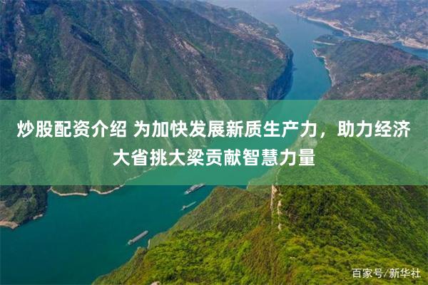 炒股配资介绍 为加快发展新质生产力，助力经济大省挑大梁贡献智慧力量