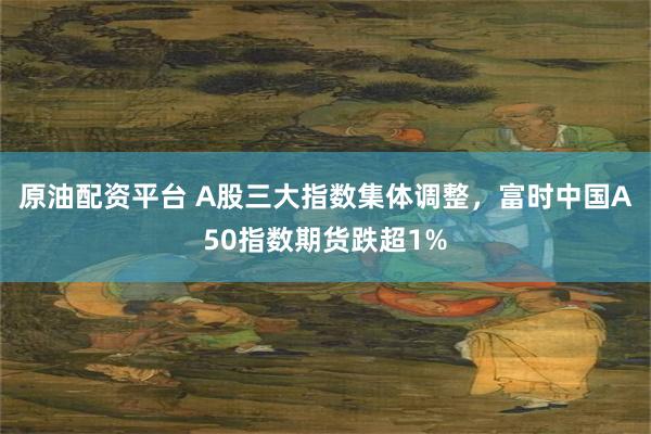 原油配资平台 A股三大指数集体调整，富时中国A50指数期货跌超1%