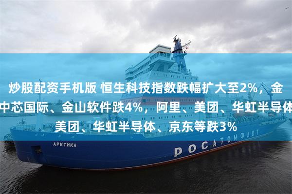 炒股配资手机版 恒生科技指数跌幅扩大至2%，金蝶国际跌6%，中芯国际、金山软件跌4%，阿里、美团、华虹半导体、京东等跌3%