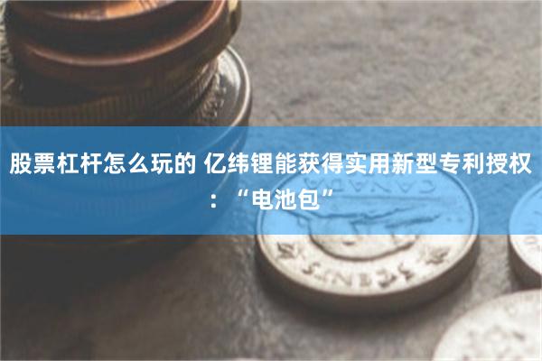 股票杠杆怎么玩的 亿纬锂能获得实用新型专利授权：“电池包”