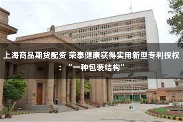 上海商品期货配资 荣泰健康获得实用新型专利授权：“一种包装结构”