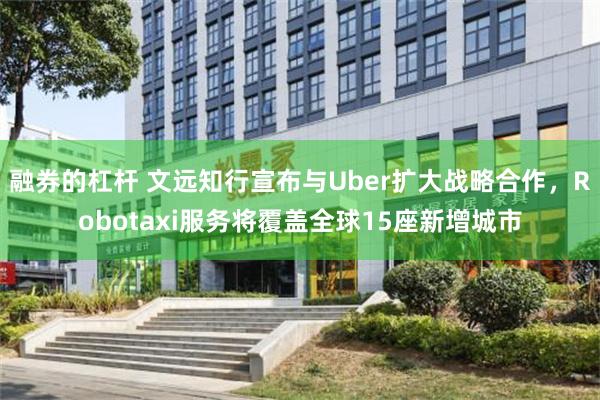融券的杠杆 文远知行宣布与Uber扩大战略合作，Robotaxi服务将覆盖全球15座新增城市