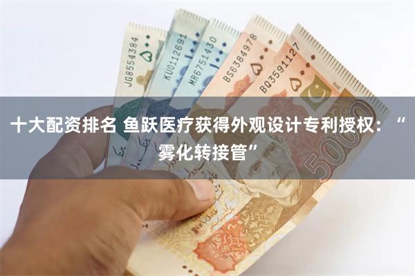 十大配资排名 鱼跃医疗获得外观设计专利授权：“雾化转接管”