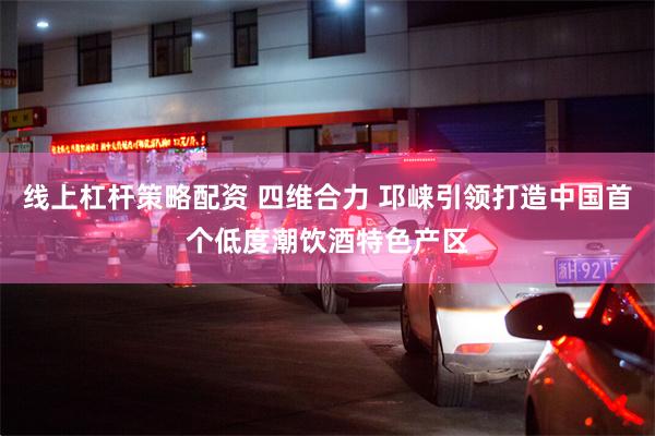 线上杠杆策略配资 四维合力 邛崃引领打造中国首个低度潮饮酒特色产区