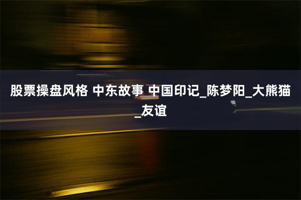 股票操盘风格 中东故事 中国印记_陈梦阳_大熊猫_友谊
