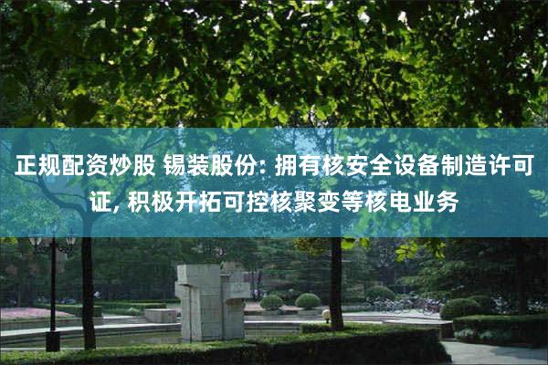 正规配资炒股 锡装股份: 拥有核安全设备制造许可证, 积极开拓可控核聚变等核电业务