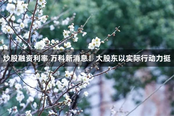 炒股融资利率 万科新消息！大股东以实际行动力挺