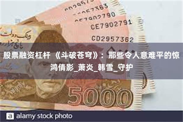 股票融资杠杆 《斗破苍穹》：那些令人意难平的惊鸿倩影_萧炎_韩雪_守护
