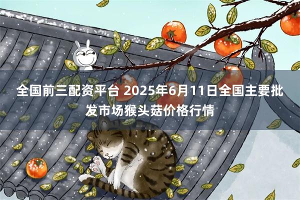 全国前三配资平台 2025年6月11日全国主要批发市场猴头菇价格行情
