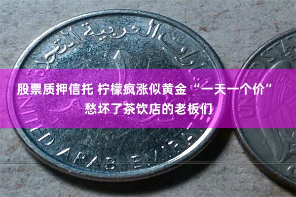股票质押信托 柠檬疯涨似黄金 “一天一个价” 愁坏了茶饮店的老板们