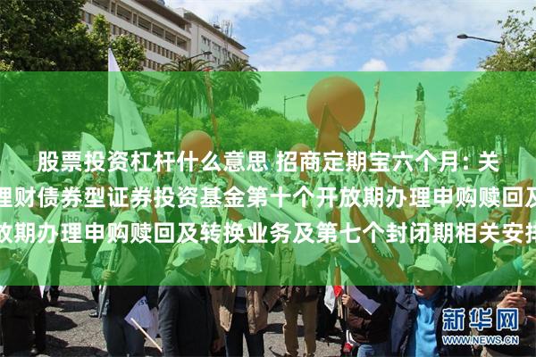 股票投资杠杆什么意思 招商定期宝六个月: 关于招商定期宝六个月期理财债券型证券投资基金第十个开放期办理申购赎回及转换业务及第七个封闭期相关安排的公告