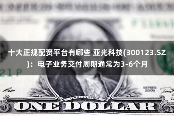 十大正规配资平台有哪些 亚光科技(300123.SZ)：电子业务交付周期通常为3-6个月