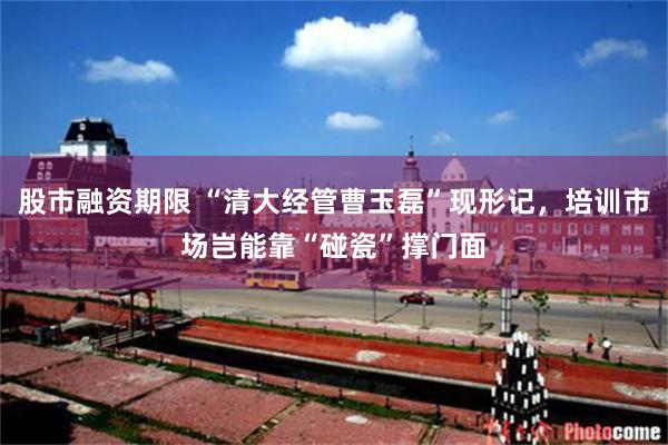 股市融资期限 “清大经管曹玉磊”现形记，培训市场岂能靠“碰瓷”撑门面