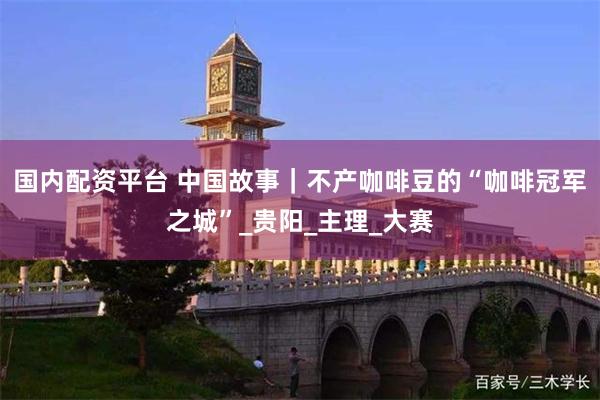 国内配资平台 中国故事｜不产咖啡豆的“咖啡冠军之城”_贵阳_主理_大赛