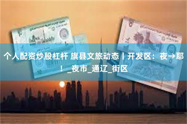 个人配资炒股杠杆 旗县文旅动态丨开发区：夜→耶！_夜市_通辽_街区