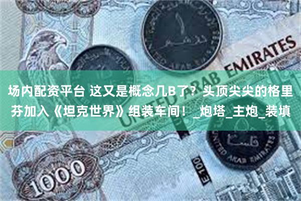 场内配资平台 这又是概念几B了？头顶尖尖的格里芬加入《坦克世界》组装车间！_炮塔_主炮_装填