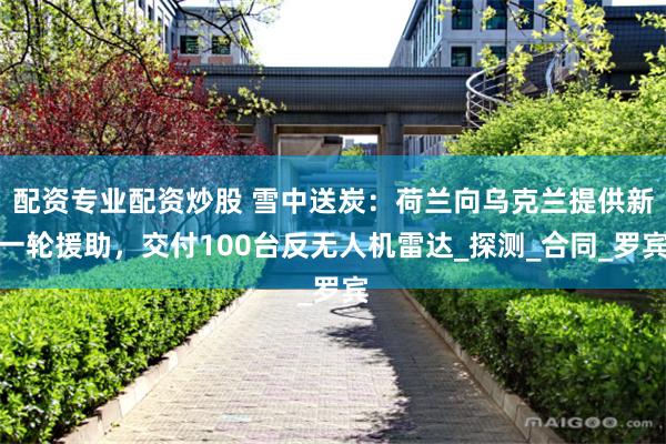 配资专业配资炒股 雪中送炭：荷兰向乌克兰提供新一轮援助，交付100台反无人机雷达_探测_合同_罗宾