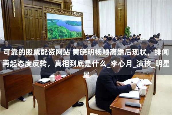 可靠的股票配资网站 黄晓明杨颖离婚后现状，绯闻再起态度反转，真相到底是什么_李心月_演技_明星