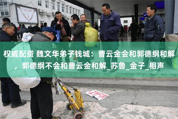 权威配资 魏文华弟子钱城：曹云金会和郭德纲和解，郭德纲不会和曹云金和解_苏鲁_金子_相声