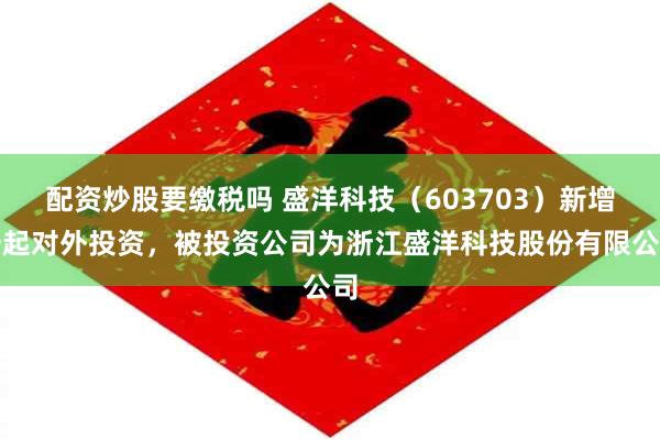 配资炒股要缴税吗 盛洋科技（603703）新增一起对外投资，被投资公司为浙江盛洋科技股份有限公司