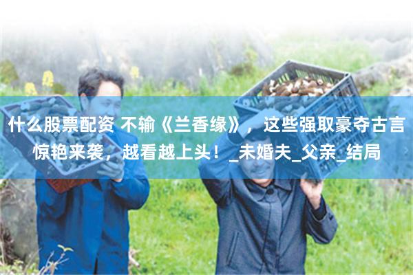 什么股票配资 不输《兰香缘》，这些强取豪夺古言惊艳来袭，越看越上头！_未婚夫_父亲_结局