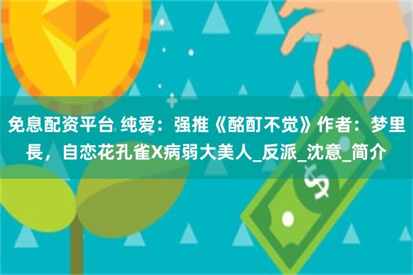 免息配资平台 纯爱：强推《酩酊不觉》作者：梦里長，自恋花孔雀X病弱大美人_反派_沈意_简介