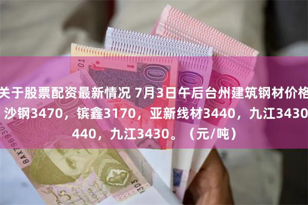 关于股票配资最新情况 7月3日午后台州建筑钢材价格部分涨10。沙钢3470，镔鑫3170，亚新线材3440，九江3430。（元/吨）